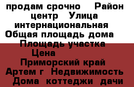 продам срочно  › Район ­ центр › Улица ­ интернациональная › Общая площадь дома ­ 41 › Площадь участка ­ 12 › Цена ­ 1 100 000 - Приморский край, Артем г. Недвижимость » Дома, коттеджи, дачи продажа   